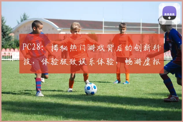 PC28：揭秘热门游戏背后的创新科技，体验极致娱乐体验，畅游虚拟世界