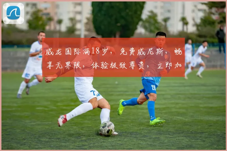 威龙国际满18岁，免费威尼斯，畅享无界限，体验极致尊贵，立即加入