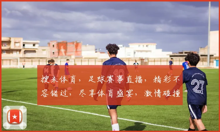 搜米体育，足球赛事直播，精彩不容错过，尽享体育盛宴，激情碰撞，精彩瞬间