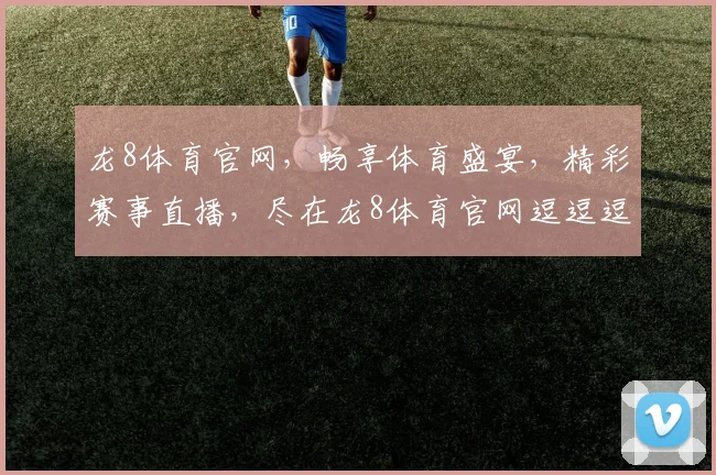 龙8体育官网，畅享体育盛宴，精彩赛事直播，尽在龙8体育官网逗逗逗