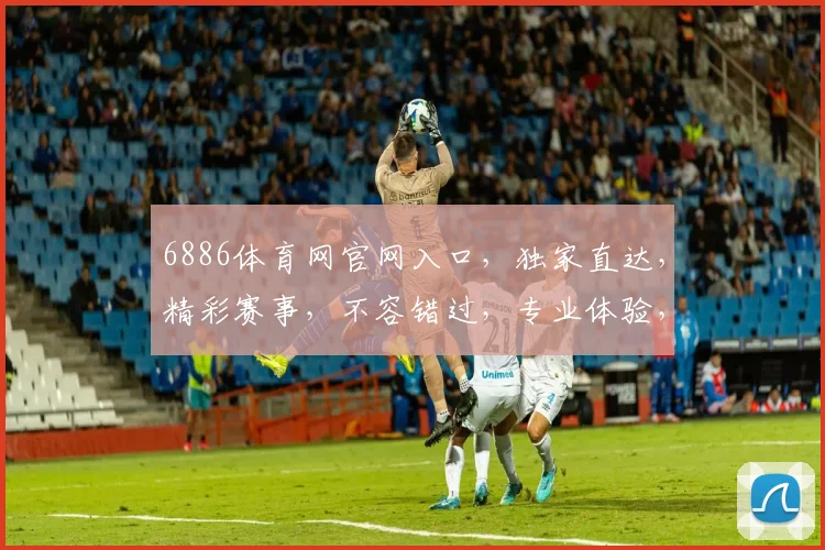 6886体育网官网入口，独家直达，精彩赛事，不容错过，专业体验，三步登录