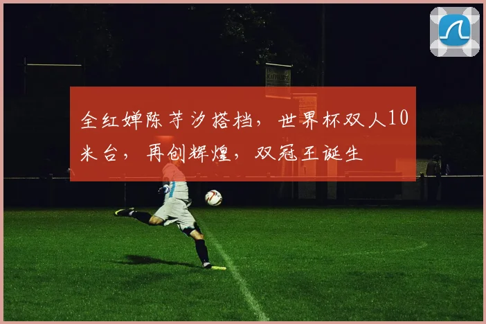 全红婵陈芋汐搭档，世界杯双人10米台，再创辉煌，双冠王诞生